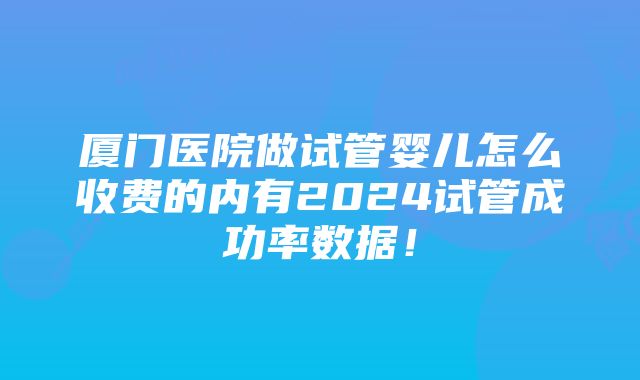 厦门医院做试管婴儿怎么收费的内有2024试管成功率数据！