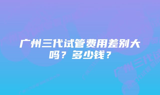 广州三代试管费用差别大吗？多少钱？