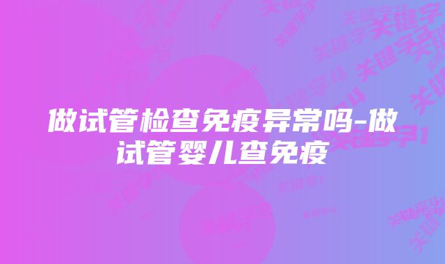 做试管检查免疫异常吗-做试管婴儿查免疫