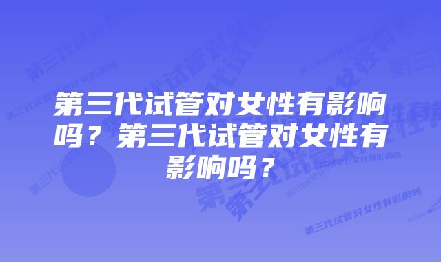 第三代试管对女性有影响吗？第三代试管对女性有影响吗？