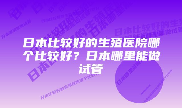 日本比较好的生殖医院哪个比较好？日本哪里能做试管