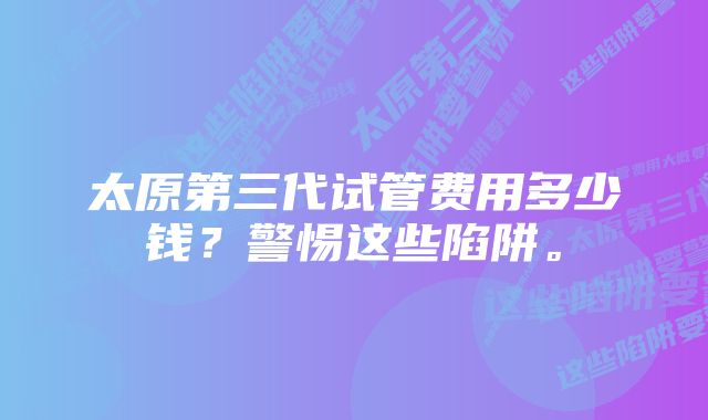 太原第三代试管费用多少钱？警惕这些陷阱。