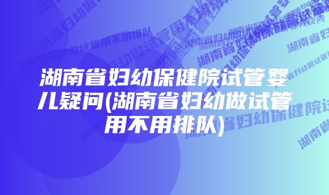 湖南省妇幼保健院试管婴儿疑问(湖南省妇幼做试管用不用排队)