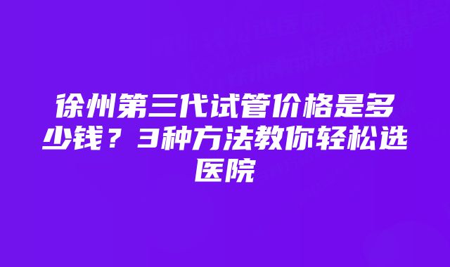 徐州第三代试管价格是多少钱？3种方法教你轻松选医院