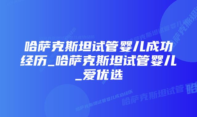 哈萨克斯坦试管婴儿成功经历_哈萨克斯坦试管婴儿_爱优选