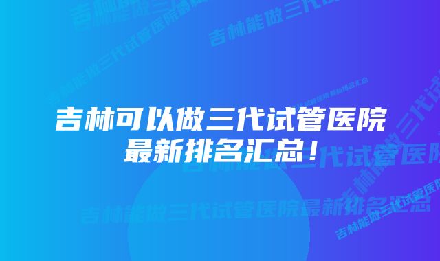 吉林可以做三代试管医院最新排名汇总！