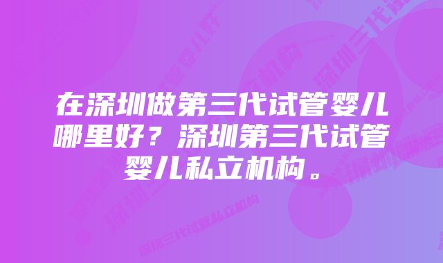 在深圳做第三代试管婴儿哪里好？深圳第三代试管婴儿私立机构。