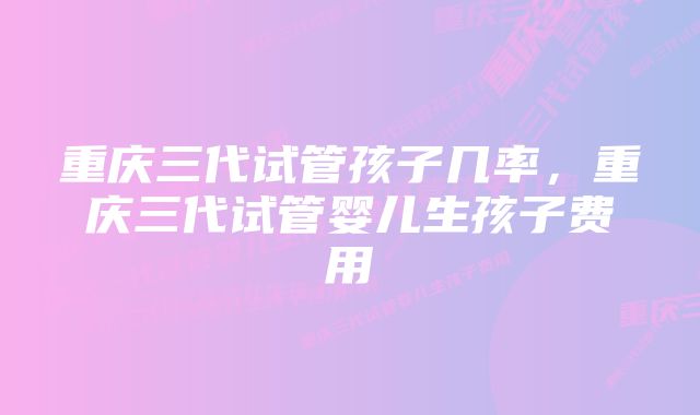 重庆三代试管孩子几率，重庆三代试管婴儿生孩子费用