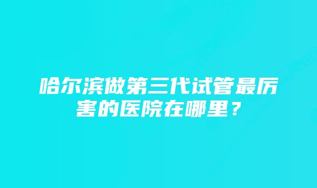 哈尔滨做第三代试管最厉害的医院在哪里？