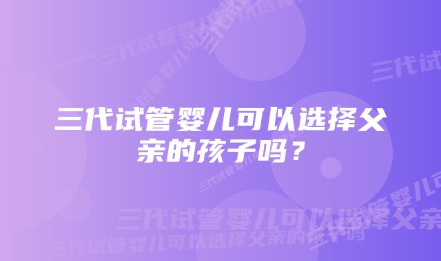 三代试管婴儿可以选择父亲的孩子吗？