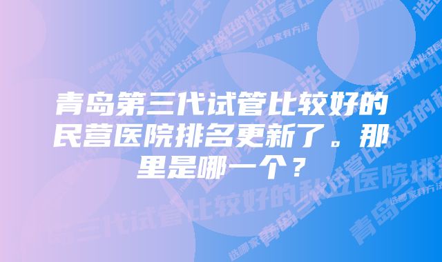 青岛第三代试管比较好的民营医院排名更新了。那里是哪一个？