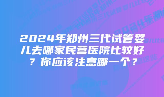 2024年郑州三代试管婴儿去哪家民营医院比较好？你应该注意哪一个？