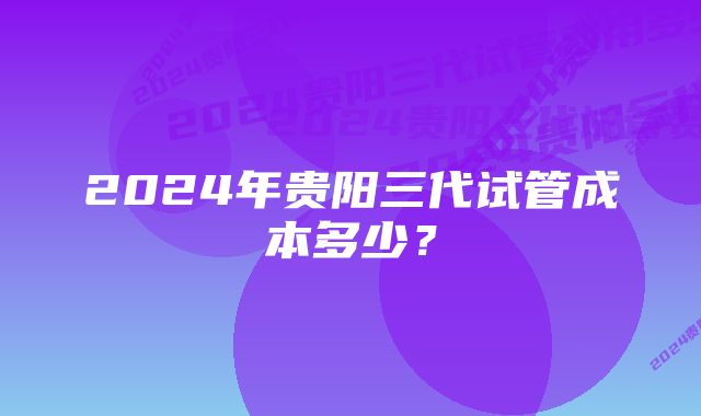 2024年贵阳三代试管成本多少？