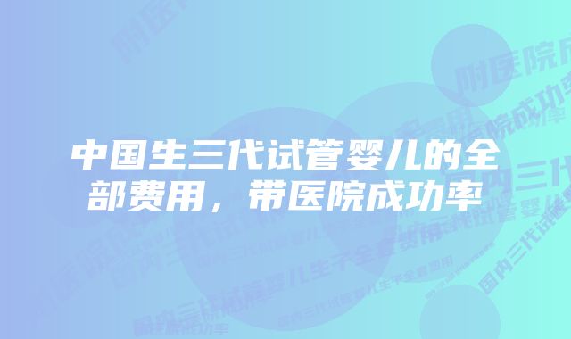 中国生三代试管婴儿的全部费用，带医院成功率