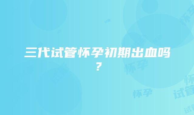 三代试管怀孕初期出血吗？