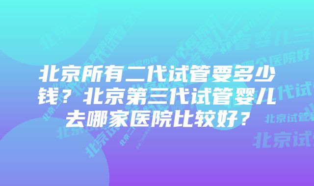 北京所有二代试管要多少钱？北京第三代试管婴儿去哪家医院比较好？