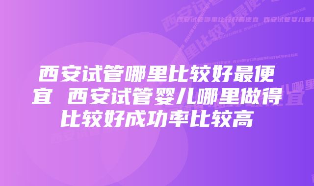 西安试管哪里比较好最便宜 西安试管婴儿哪里做得比较好成功率比较高