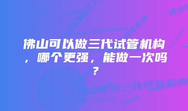 佛山可以做三代试管机构，哪个更强，能做一次吗？