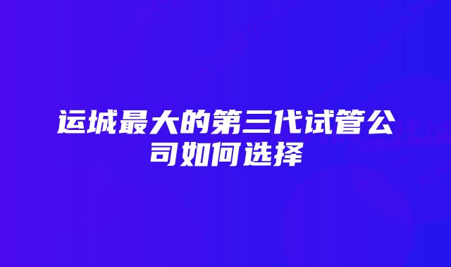 运城最大的第三代试管公司如何选择