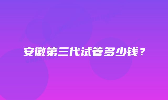 安徽第三代试管多少钱？