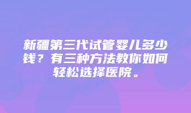 新疆第三代试管婴儿多少钱？有三种方法教你如何轻松选择医院。