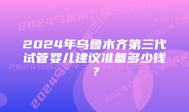 2024年乌鲁木齐第三代试管婴儿建议准备多少钱？