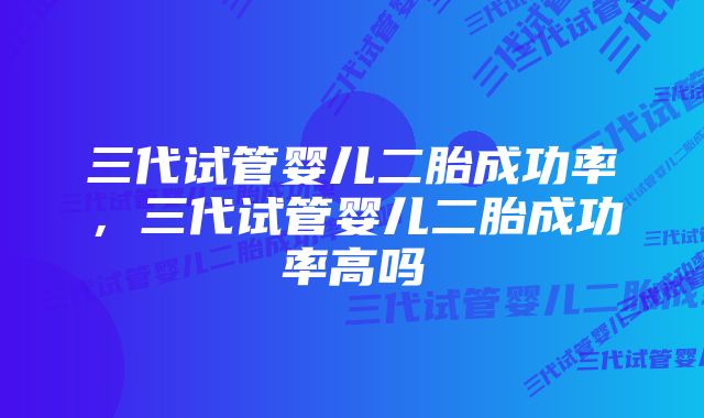 三代试管婴儿二胎成功率，三代试管婴儿二胎成功率高吗