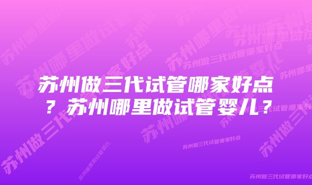 苏州做三代试管哪家好点？苏州哪里做试管婴儿？