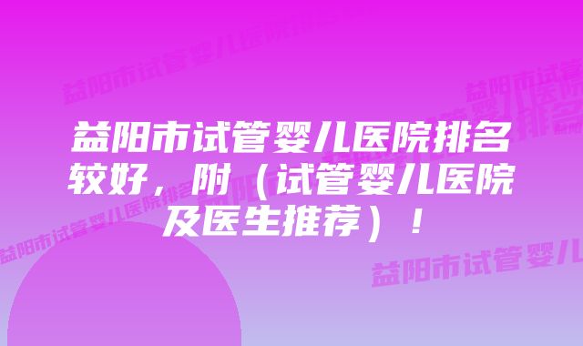 益阳市试管婴儿医院排名较好，附（试管婴儿医院及医生推荐）！