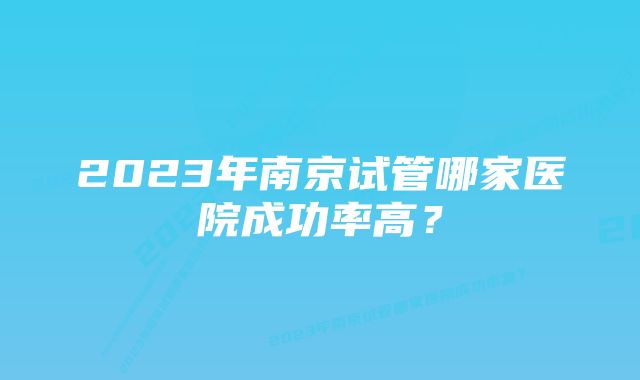 2023年南京试管哪家医院成功率高？