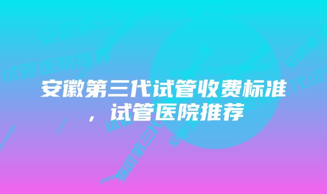 安徽第三代试管收费标准，试管医院推荐