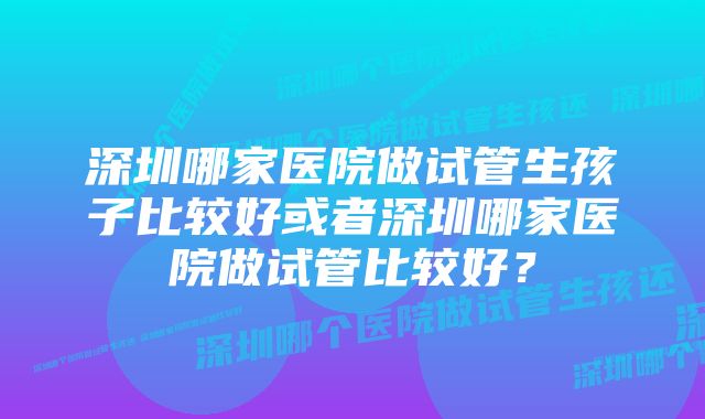 深圳哪家医院做试管生孩子比较好或者深圳哪家医院做试管比较好？