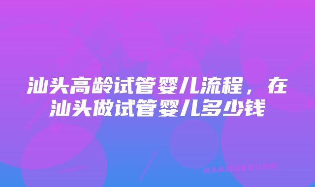 汕头高龄试管婴儿流程，在汕头做试管婴儿多少钱