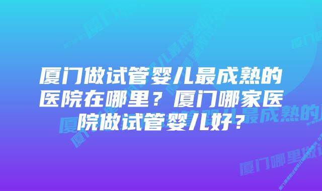 厦门做试管婴儿最成熟的医院在哪里？厦门哪家医院做试管婴儿好？