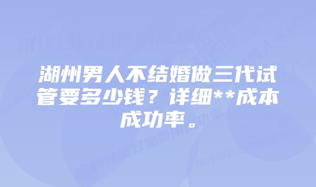 湖州男人不结婚做三代试管要多少钱？详细**成本成功率。