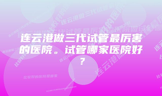 连云港做三代试管最厉害的医院。试管哪家医院好？