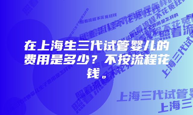 在上海生三代试管婴儿的费用是多少？不按流程花钱。