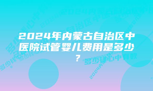 2024年内蒙古自治区中医院试管婴儿费用是多少？