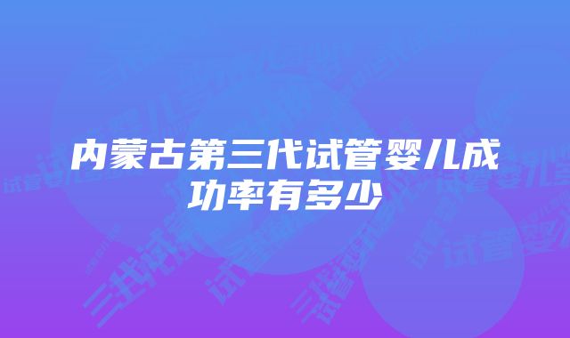 内蒙古第三代试管婴儿成功率有多少