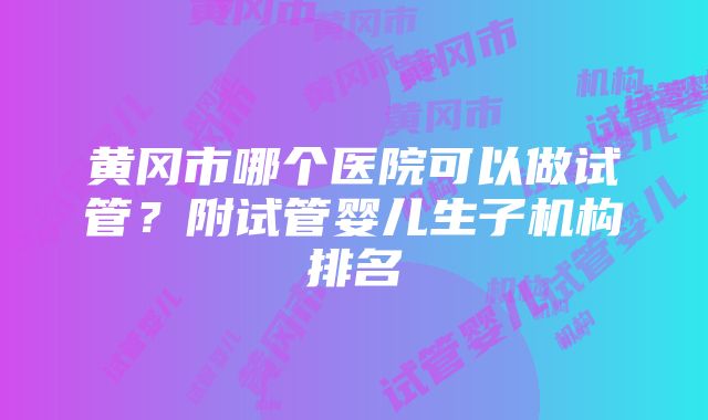 黄冈市哪个医院可以做试管？附试管婴儿生子机构排名