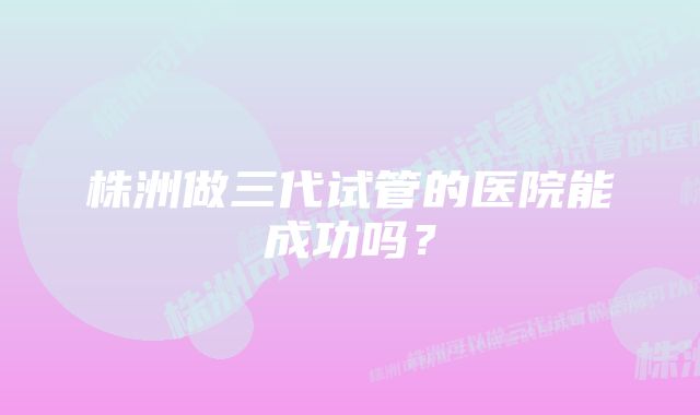 株洲做三代试管的医院能成功吗？