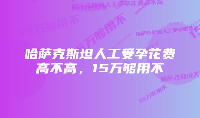 哈萨克斯坦人工受孕花费高不高，15万够用不