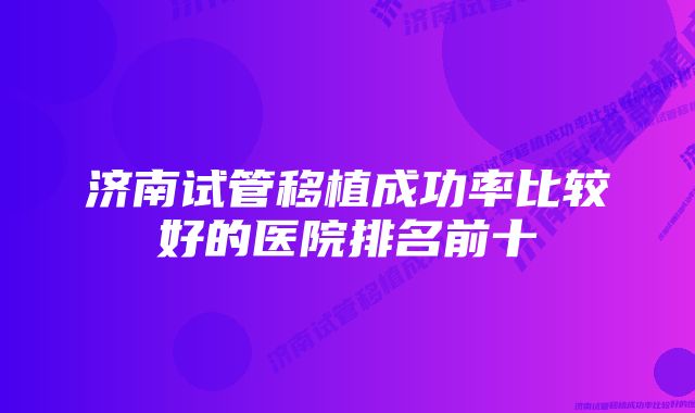 济南试管移植成功率比较好的医院排名前十