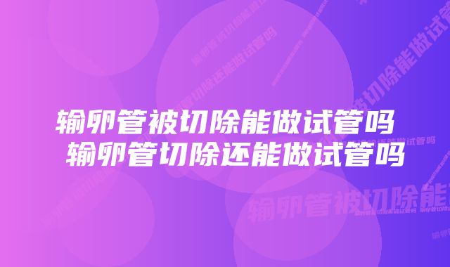 输卵管被切除能做试管吗 输卵管切除还能做试管吗