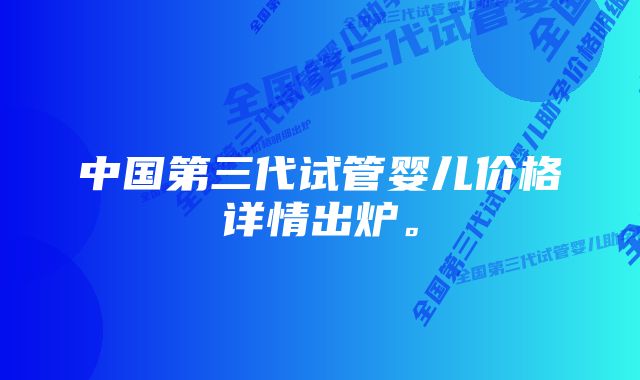 中国第三代试管婴儿价格详情出炉。