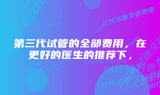 第三代试管的全部费用，在更好的医生的推荐下，