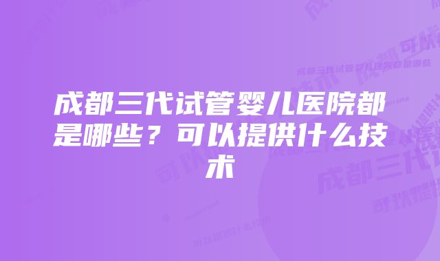 成都三代试管婴儿医院都是哪些？可以提供什么技术