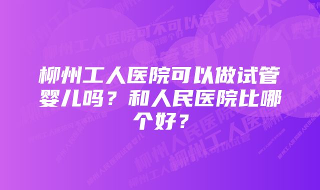 柳州工人医院可以做试管婴儿吗？和人民医院比哪个好？