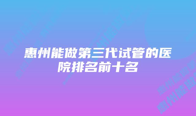 惠州能做第三代试管的医院排名前十名