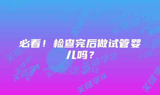 必看！检查完后做试管婴儿吗？